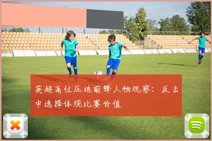 英超高位压迫前锋人物观察:反击中选择体现比赛价值