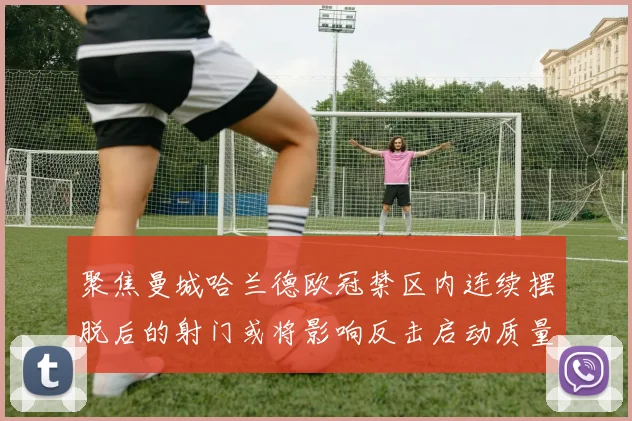 聚焦曼城哈兰德欧冠禁区内连续摆脱后的射门或将影响反击启动质量