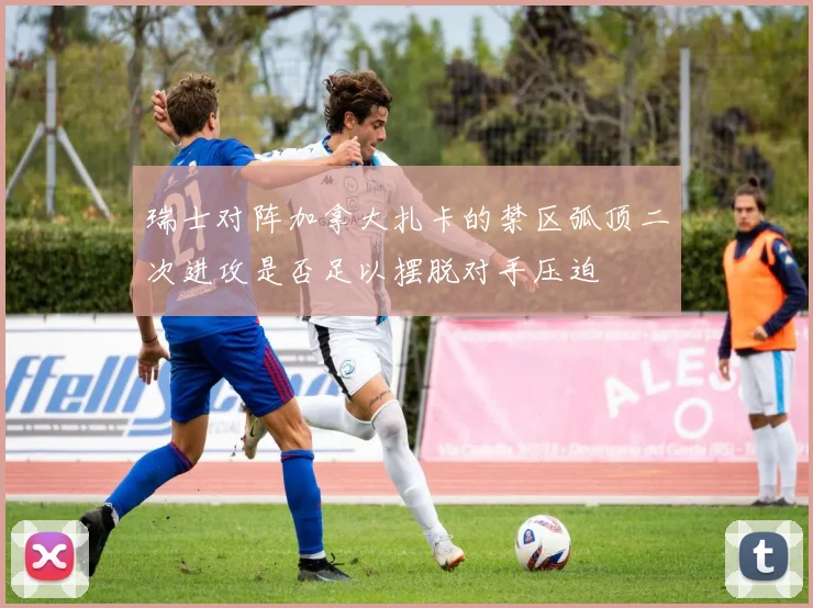 瑞士对阵加拿大扎卡的禁区弧顶二次进攻是否足以摆脱对手压迫