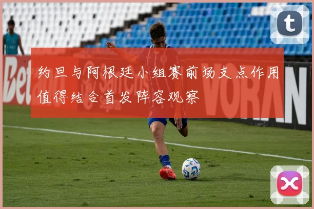 约旦与阿根廷小组赛前场支点作用值得结合首发阵容观察