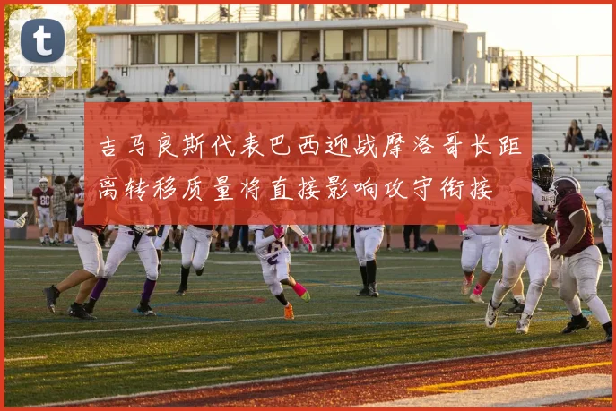 吉马良斯代表巴西迎战摩洛哥长距离转移质量将直接影响攻守衔接
